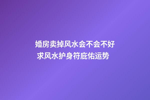 婚房卖掉风水会不会不好 求风水护身符庇佑运势